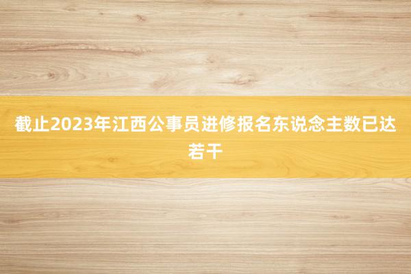 截止2023年江西公事员进修报名东说念主数已达若干