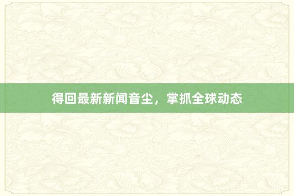 得回最新新闻音尘，掌抓全球动态