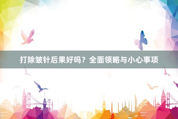打除皱针后果好吗？全面领略与小心事项
