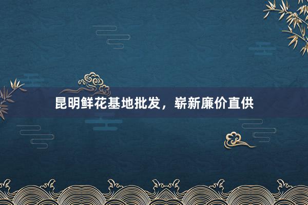 昆明鲜花基地批发，崭新廉价直供