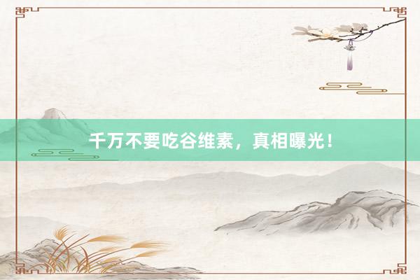 千万不要吃谷维素，真相曝光！