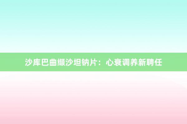 沙库巴曲缬沙坦钠片：心衰调养新聘任
